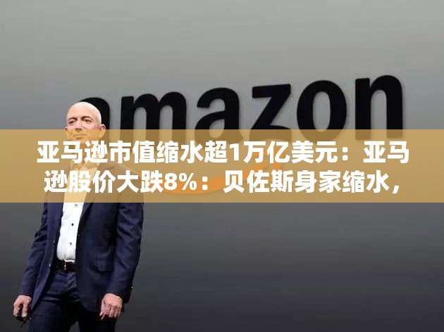 亚马逊市值缩水超1万亿美元：亚马逊股价大跌8%：贝佐斯身家缩水，能否重新夺回市值第二的位置？