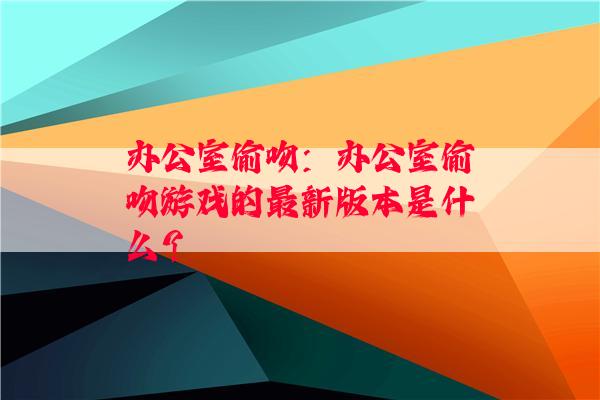 办公室偷吻：办公室偷吻游戏的最新版本是什么？