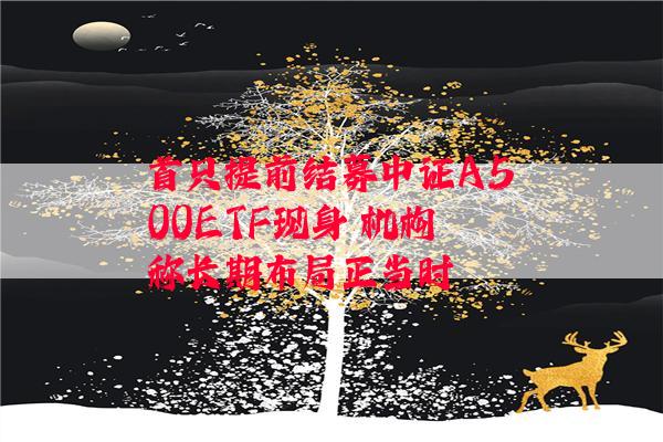 首只提前结募中证A500ETF现身 机构称长期布局正当时