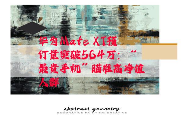 华为Mate XT预订量突破564万：“最贵手机”瞄准高净值人群