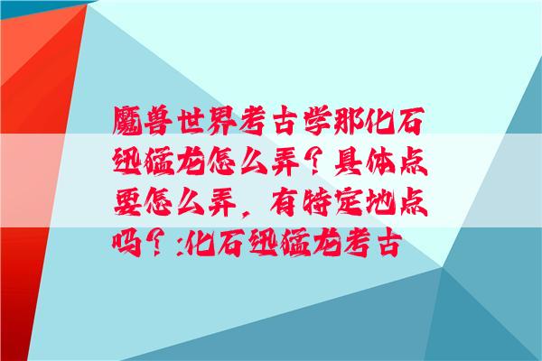 魔兽世界考古学那化石迅猛龙怎么弄？具体点要怎么弄，有特定地点吗？:化石迅猛龙考古