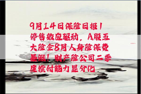 9月14日保险日报丨停售效应驱动，A股五大险企8月人身险保费暴涨！财产险公司二季度偿付能力显分化